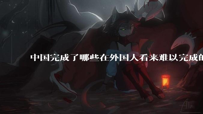 中国完成了哪些在外国人看来难以完成的事？