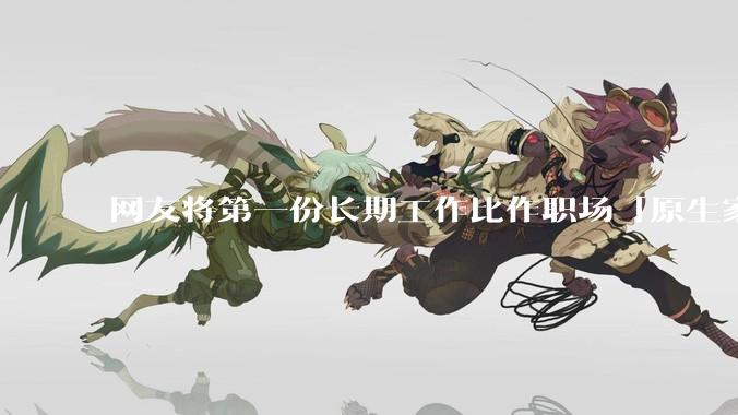 网友将第一份长期工作比作职场「原生家庭」，影响真这么大吗？进入新工作环境该如何摆脱「原生职场烙印」？