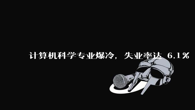 计算机科学专业爆冷，失业率达 6.1% 飙至全美第七，这是短期波动还是行业长期趋势？