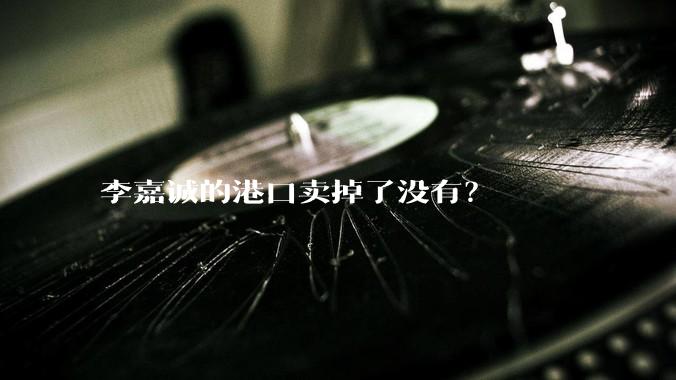 李嘉诚的港口卖掉了没有？