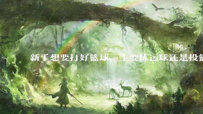 新手想要打好篮球，主要练运球还是投篮？