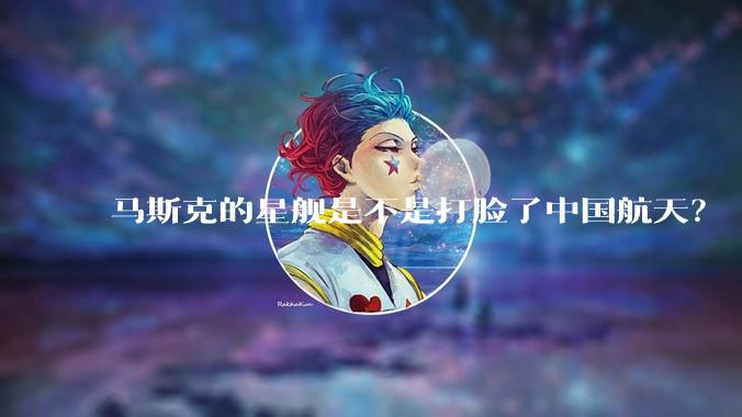 马斯克的星舰是不是打脸了中国航天？