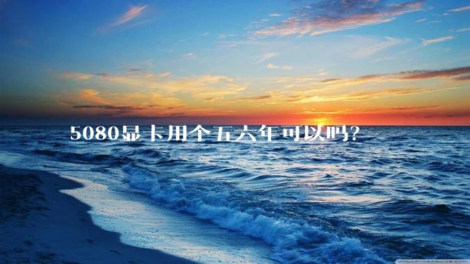 5080显卡用个五六年可以吗？