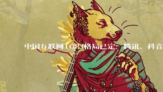 中国互联网TOP3格局已定：腾讯、抖音、阿里用户均破12亿_集团_规模_企业