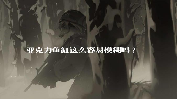 亚克力鱼缸这么容易模糊吗?
