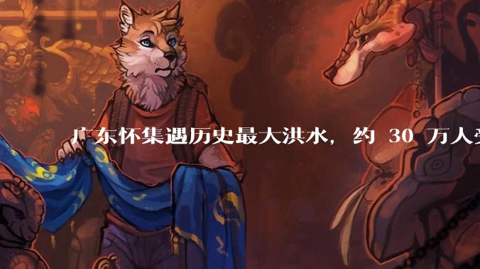 广东怀集遇历史最大洪水，约 30 万人受灾，积水最深处达 3 米，目前当地情况如何？