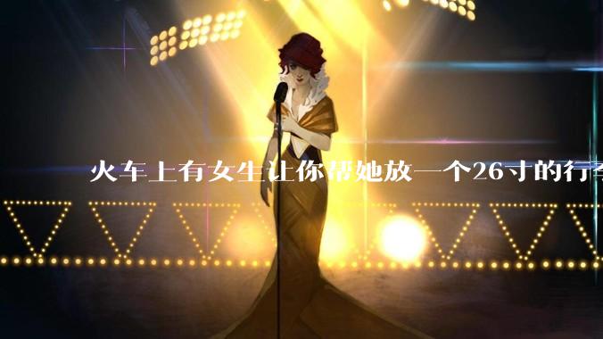 火车上有女生让你帮她放一个26寸的行李箱到行李架上，你会帮忙吗？