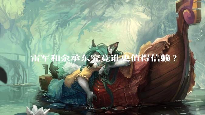雷军和余承东究竟谁更值得信赖?