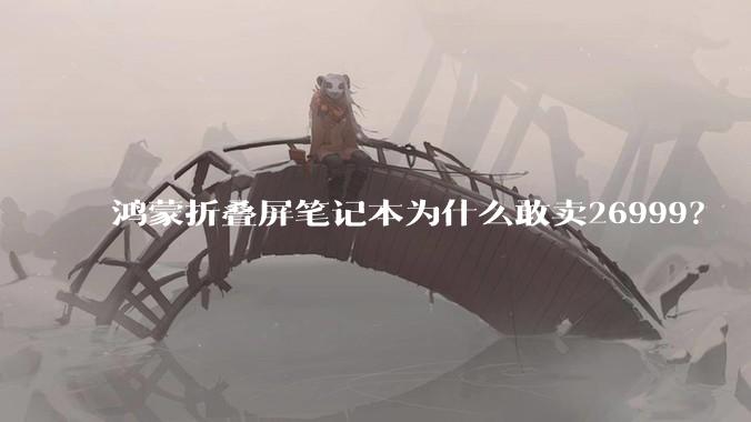 鸿蒙折叠屏笔记本为什么敢卖26999？