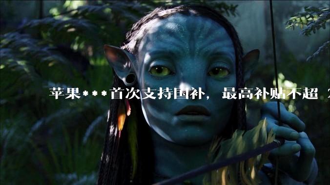 苹果***首次支持国补，最高补贴不超 2000 元，适用范围有哪些？***补贴后价格有优势吗？