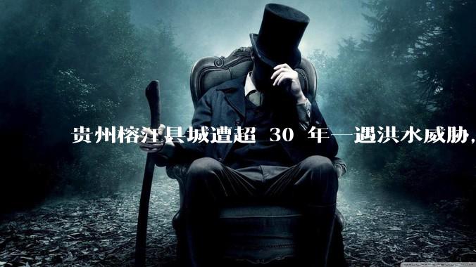 贵州榕江县城遭超 30 年一遇洪水威胁，最大商场被洪水淹没，目前当地情况如何？为什么此次洪水这么大？