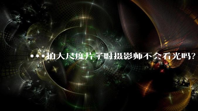 ***拍大尺度片子时摄影师不会看光吗？